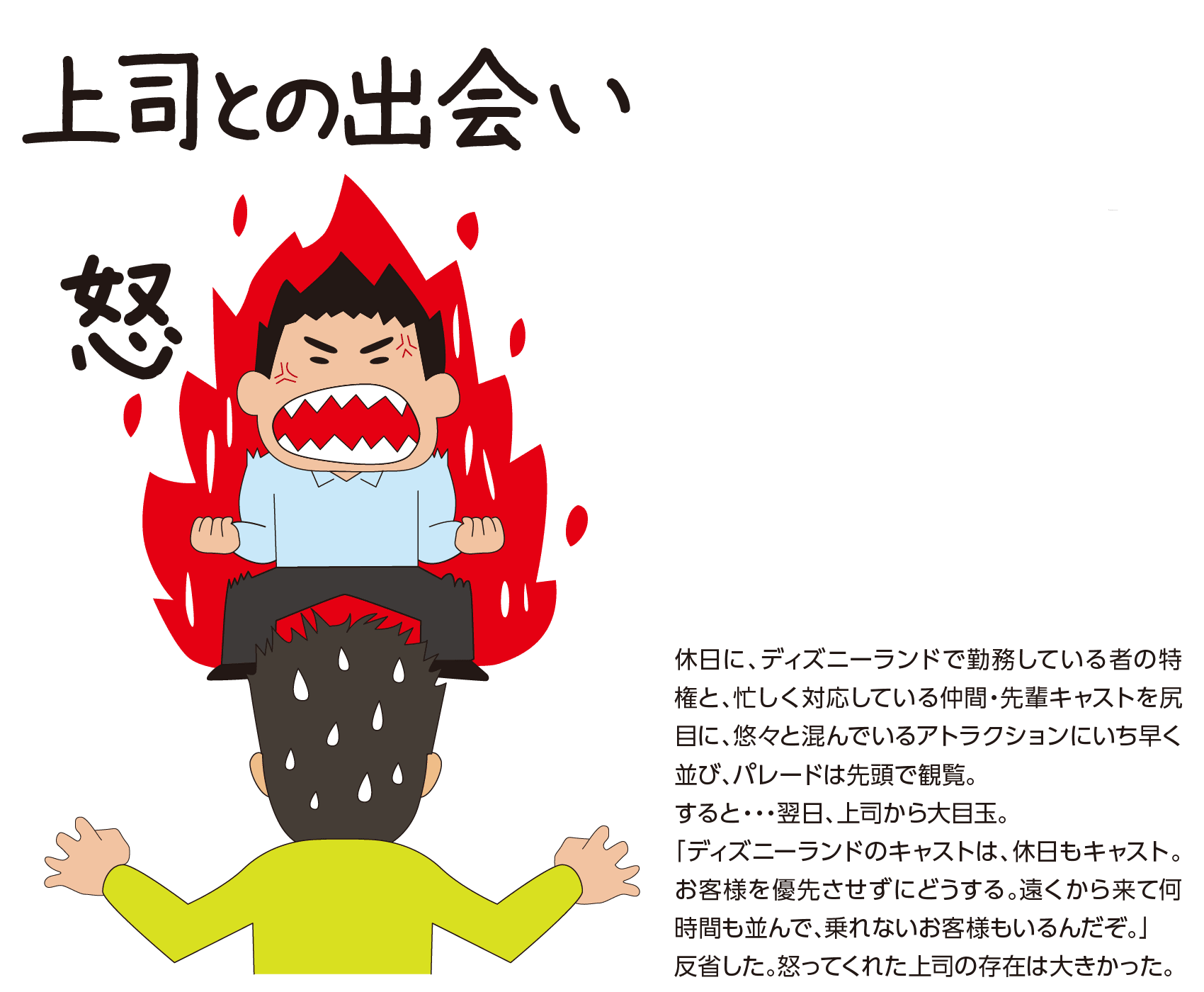 『上司との出会い』休日に、ディズニーランドで勤務している者の特権と、忙しく対応している仲間・先輩キャストを尻目に、悠々と混んでいるアトラクションにいち早く並び、パレードは先頭で観覧。すると・・・翌日、上司から大目玉。「ディズニーランドのキャストは、休日もキャスト。お客様を優先させずにどうする。遠くから来て何時間も並んで、乗れないお客様もいるんだぞ。」反省した。怒ってくれた上司の存在は大きかった。