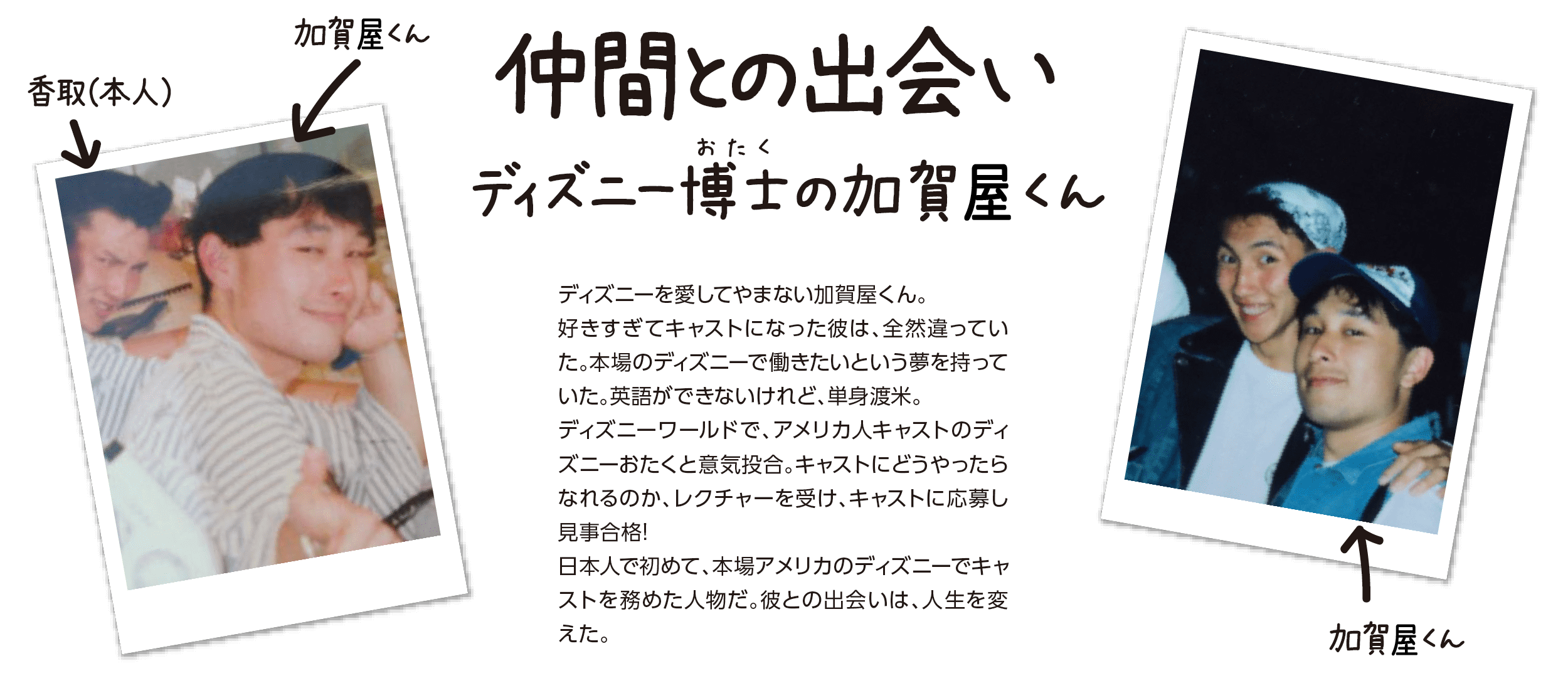 『仲間との出会い』ディズニー博士(おたく)の加賀屋くん。ディズニーを愛してやまない加賀屋くん。好きすぎてキャストになった彼は、全然違っていた。本場のディズニーで働きたいという夢を持っていた。英語ができないけれど、単身渡米。ディズニーワールドで、アメリカ人キャストのディズニーおたくと意気投合。キャストにどうやったらなれるのか、レクチャーを受け、キャストに応募し見事合格！ 日本人で初めて、本場アメリカのディズニーでキャストを努めた人物だ。彼との出会いは、人生を変えた。